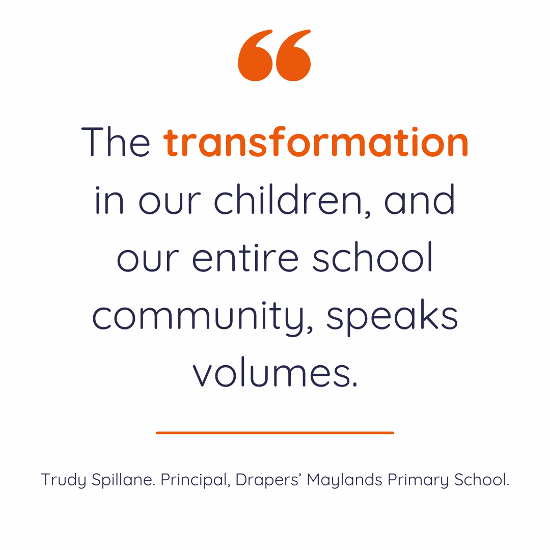 "The transformation in our children, and our entire school community, speaks volumes." Trudy Spillane. Principal, Drapers' Maylands Primary School.
